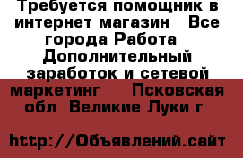 Требуется помощник в интернет-магазин - Все города Работа » Дополнительный заработок и сетевой маркетинг   . Псковская обл.,Великие Луки г.